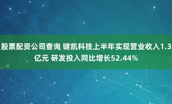 股票配资公司查询 键凯科技上半年实现营业收入1.3亿元 研发投入同比增长52.44%