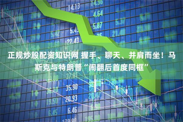 正规炒股配资知识网 握手、聊天、并肩而坐！马斯克与特朗普“闹翻后首度同框”