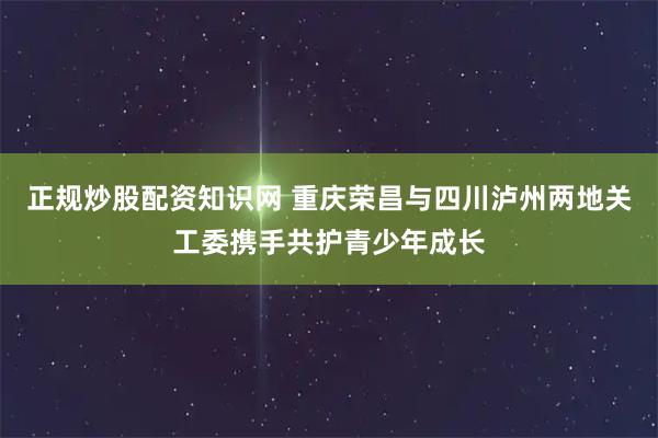 正规炒股配资知识网 重庆荣昌与四川泸州两地关工委携手共护青少年成长