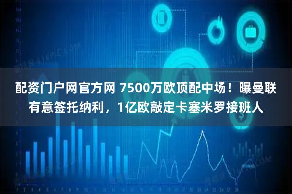 配资门户网官方网 7500万欧顶配中场！曝曼联有意签托纳利，1亿欧敲定卡塞米罗接班人