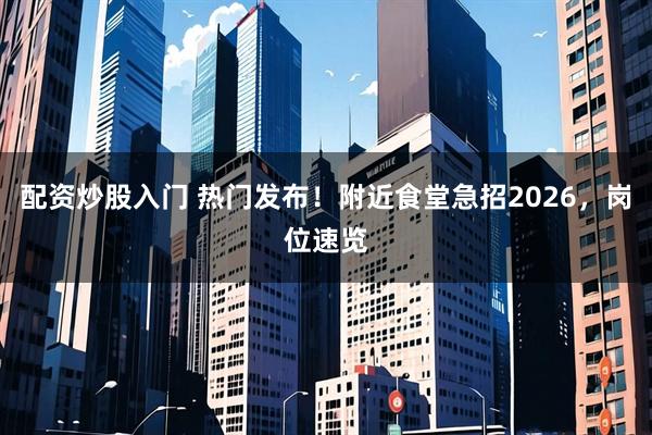 配资炒股入门 热门发布！附近食堂急招2026，岗位速览