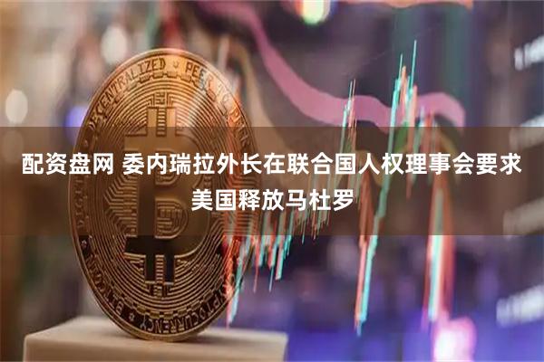 配资盘网 委内瑞拉外长在联合国人权理事会要求美国释放马杜罗