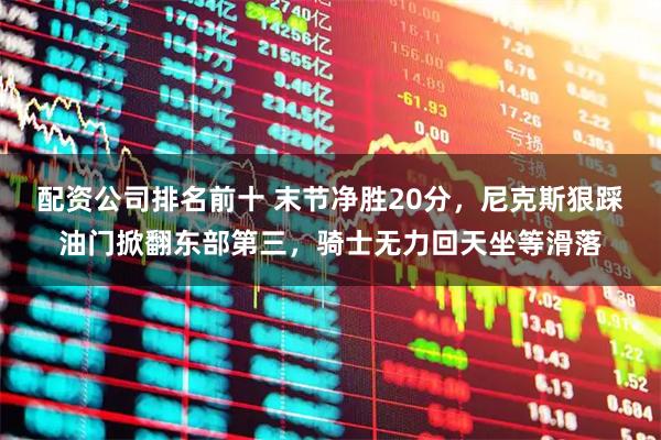 配资公司排名前十 末节净胜20分，尼克斯狠踩油门掀翻东部第三，骑士无力回天坐等滑落
