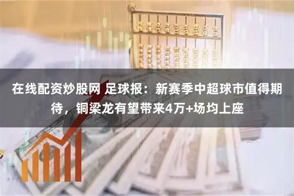 在线配资炒股网 足球报：新赛季中超球市值得期待，铜梁龙有望带来4万+场均上座