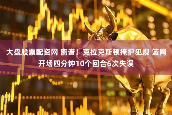 大盘股票配资网 离谱！克拉克斯顿掩护犯规 篮网开场四分钟10个回合6次失误