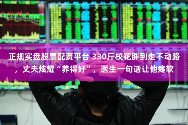 正规实盘股票配资平台 330斤校花胖到走不动路，丈夫炫耀“养得好”，医生一句话让他瘫软