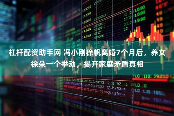 杠杆配资助手网 冯小刚徐帆离婚7个月后，养女徐朵一个举动，揭开家庭矛盾真相