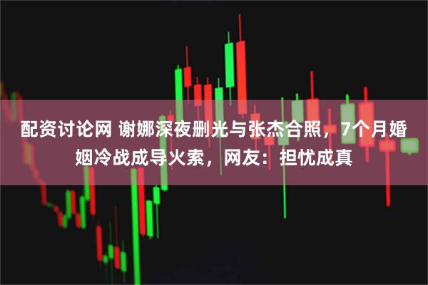 配资讨论网 谢娜深夜删光与张杰合照，7个月婚姻冷战成导火索，网友：担忧成真
