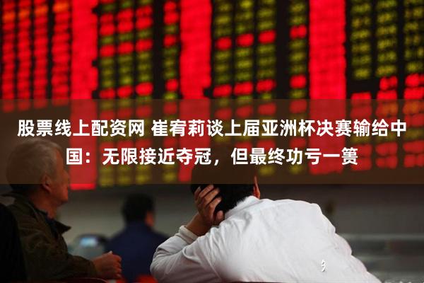 股票线上配资网 崔宥莉谈上届亚洲杯决赛输给中国：无限接近夺冠，但最终功亏一篑