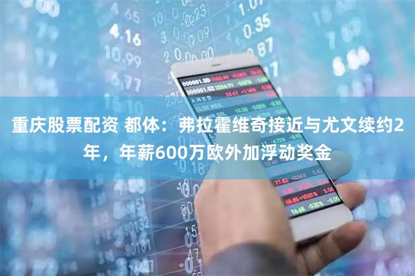 重庆股票配资 都体：弗拉霍维奇接近与尤文续约2年，年薪600万欧外加浮动奖金