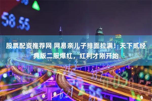 股票配资推荐网 网易亲儿子排面拉满！天下贰经典版二服爆红，红利才刚开始