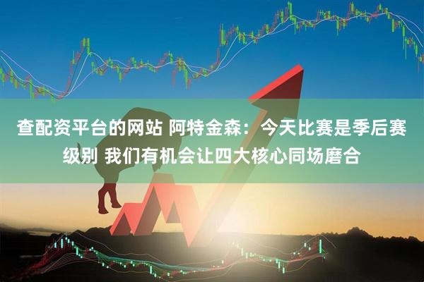 查配资平台的网站 阿特金森：今天比赛是季后赛级别 我们有机会让四大核心同场磨合