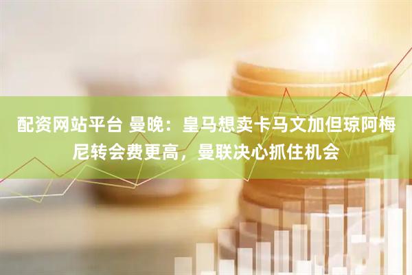 配资网站平台 曼晚：皇马想卖卡马文加但琼阿梅尼转会费更高，曼联决心抓住机会