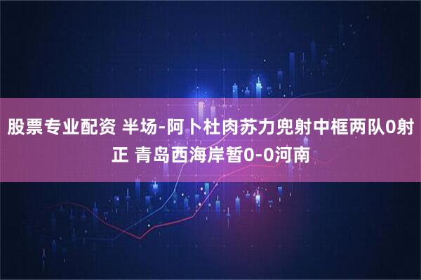 股票专业配资 半场-阿卜杜肉苏力兜射中框两队0射正 青岛西海岸暂0-0河南