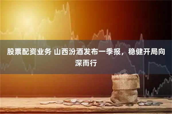 股票配资业务 山西汾酒发布一季报，稳健开局向深而行
