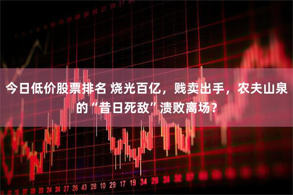 今日低价股票排名 烧光百亿，贱卖出手，农夫山泉的“昔日死敌”溃败离场？