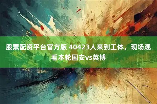 股票配资平台官方版 40423人来到工体，现场观看本轮国安vs英博