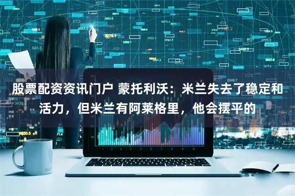 股票配资资讯门户 蒙托利沃：米兰失去了稳定和活力，但米兰有阿莱格里，他会摆平的