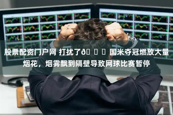 股票配资门户网 打扰了😂国米夺冠燃放大量烟花，烟雾飘到隔壁导致网球比赛暂停