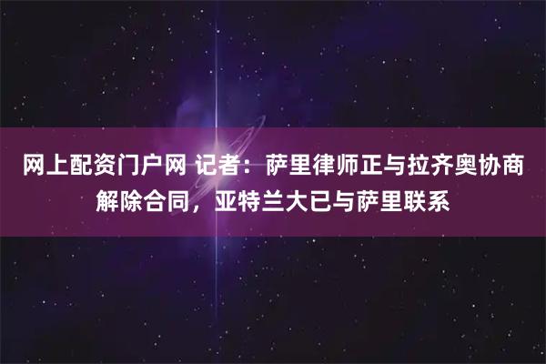 网上配资门户网 记者：萨里律师正与拉齐奥协商解除合同，亚特兰大已与萨里联系