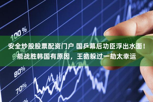 安全炒股股票配资门户 国乒幕后功臣浮出水面！能战胜韩国有原因，王皓躲过一劫太幸运