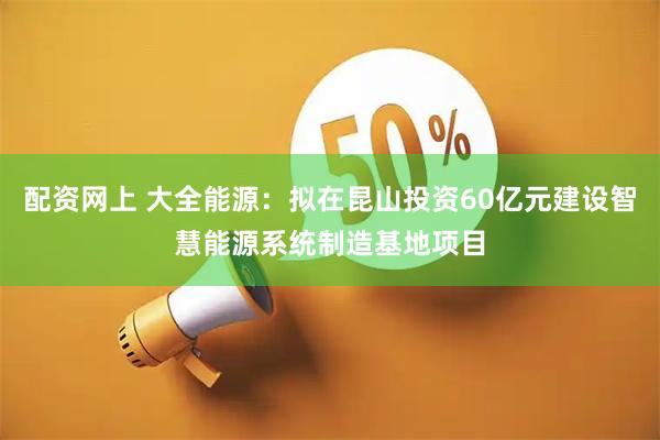 配资网上 大全能源：拟在昆山投资60亿元建设智慧能源系统制造基地项目
