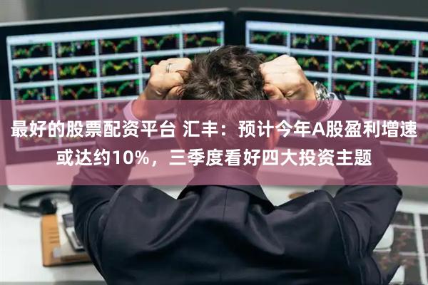 最好的股票配资平台 汇丰：预计今年A股盈利增速或达约10%，三季度看好四大投资主题